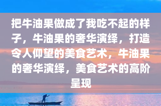 把牛油果做成了我吃不起的样子，牛油果的奢华演绎，打造令人仰望的美食艺术，牛油果的奢华演绎，美食艺术的高阶呈现