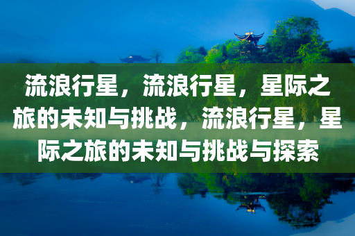 流浪行星，流浪行星，星际之旅的未知与挑战，流浪行星，星际之旅的未知与挑战与探索