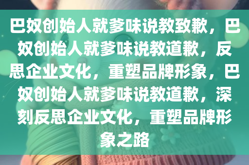 巴奴创始人就爹味说教致歉，巴奴创始人就爹味说教道歉，反思企业文化，重塑品牌形象，巴奴创始人就爹味说教道歉，深刻反思企业文化，重塑品牌形象之路