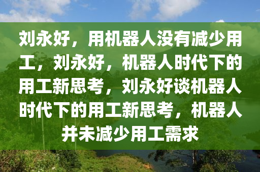 刘永好，用机器人没有减少用工，刘永好，机器人时代下的用工新思考，刘永好谈机器人时代下的用工新思考，机器人并未减少用工需求