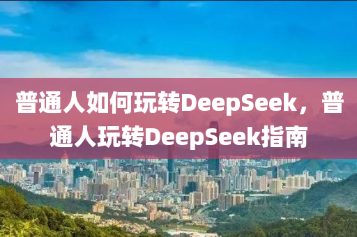 普通人如何玩转DeepSeek，普通人玩转DeepSeek指南