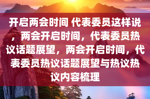 开启两会时间 代表委员这样说，两会开启时间，代表委员热议话题展望，两会开启时间，代表委员热议话题展望与热议热议内容梳理