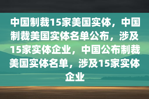 中国制裁15家美国实体，中国制裁美国实体名单公布，涉及15家实体企业，中国公布制裁美国实体名单，涉及15家实体企业