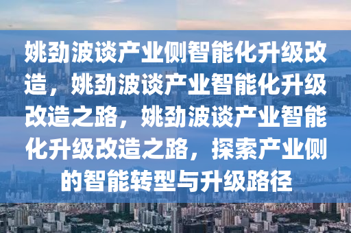 姚劲波谈产业侧智能化升级改造，姚劲波谈产业智能化升级改造之路，姚劲波谈产业智能化升级改造之路，探索产业侧的智能转型与升级路径