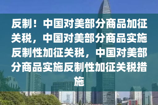 反制！中国对美部分商品加征关税，中国对美部分商品实施反制性加征关税，中国对美部分商品实施反制性加征关税措施