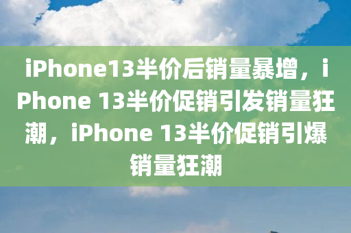 iPhone13半价后销量暴增，iPhone 13半价促销引发销量狂潮，iPhone 13半价促销引爆销量狂潮