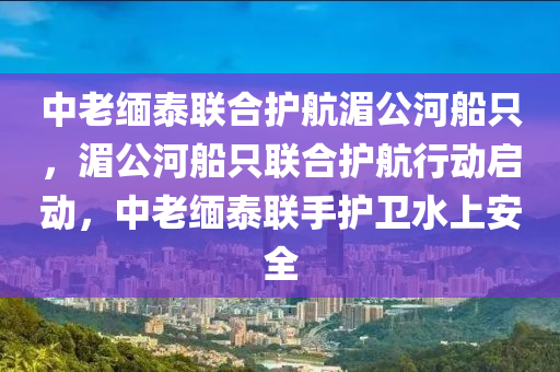 中老缅泰联合护航湄公河船只，湄公河船只联合护航行动启动，中老缅泰联手护卫水上安全