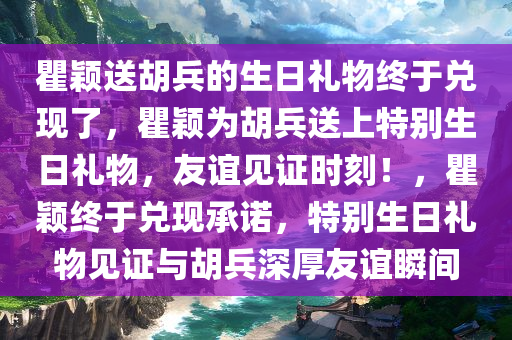 瞿颖送胡兵的生日礼物终于兑现了，瞿颖为胡兵送上特别生日礼物，友谊见证时刻！，瞿颖终于兑现承诺，特别生日礼物见证与胡兵深厚友谊瞬间