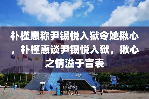 朴槿惠称尹锡悦入狱令她揪心，朴槿惠谈尹锡悦入狱，揪心之情溢于言表