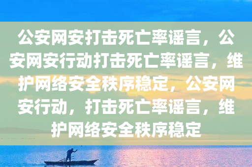 公安网安打击死亡率谣言，公安网安行动打击死亡率谣言，维护网络安全秩序稳定，公安网安行动，打击死亡率谣言，维护网络安全秩序稳定