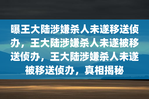 曝王大陆涉嫌杀人未遂移送侦办，王大陆涉嫌杀人未遂被移送侦办，王大陆涉嫌杀人未遂被移送侦办，真相揭秘