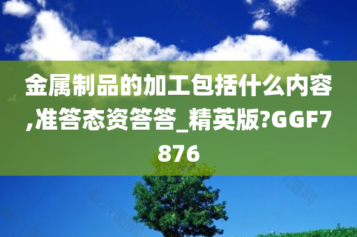 金属制品的加工包括什么内容,准答态资答答_精英版?GGF7876