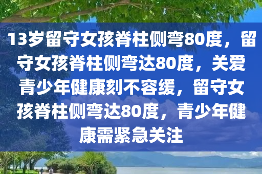 13岁留守女孩脊柱侧弯80度，留守女孩脊柱侧弯达80度，关爱青少年健康刻不容缓，留守女孩脊柱侧弯达80度，青少年健康需紧急关注