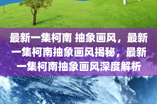 最新一集柯南 抽象画风，最新一集柯南抽象画风揭秘，最新一集柯南抽象画风深度解析