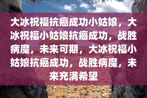 大冰祝福抗癌成功小姑娘，大冰祝福小姑娘抗癌成功，战胜病魔，未来可期，大冰祝福小姑娘抗癌成功，战胜病魔，未来充满希望