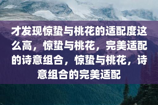 才发现惊蛰与桃花的适配度这么高，惊蛰与桃花，完美适配的诗意组合，惊蛰与桃花，诗意组合的完美适配