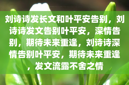 刘诗诗发长文和叶平安告别，刘诗诗发文告别叶平安，深情告别，期待未来重逢，刘诗诗深情告别叶平安，期待未来重逢，发文流露不舍之情