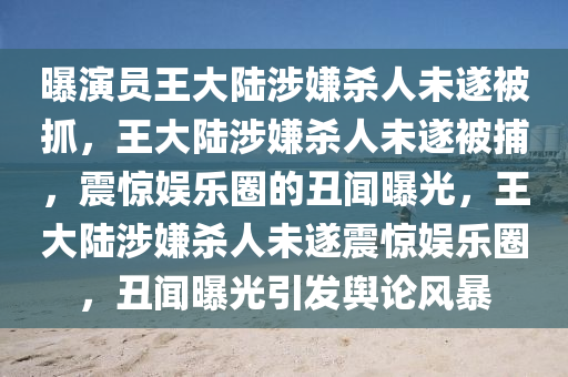 曝演员王大陆涉嫌杀人未遂被抓，王大陆涉嫌杀人未遂被捕，震惊娱乐圈的丑闻曝光，王大陆涉嫌杀人未遂震惊娱乐圈，丑闻曝光引发舆论风暴