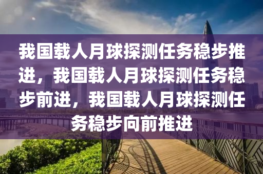 我国载人月球探测任务稳步推进，我国载人月球探测任务稳步前进，我国载人月球探测任务稳步向前推进