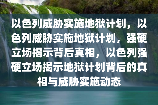 以色列威胁实施地狱计划，以色列威胁实施地狱计划，强硬立场揭示背后真相，以色列强硬立场揭示地狱计划背后的真相与威胁实施动态