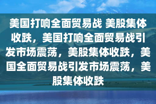 美国打响全面贸易战 美股集体收跌，美国打响全面贸易战引发市场震荡，美股集体收跌，美国全面贸易战引发市场震荡，美股集体收跌