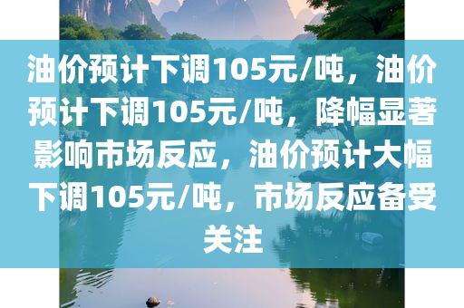 油价预计下调105元/吨，油价预计下调105元/吨，降幅显著影响市场反应，油价预计大幅下调105元/吨，市场反应备受关注