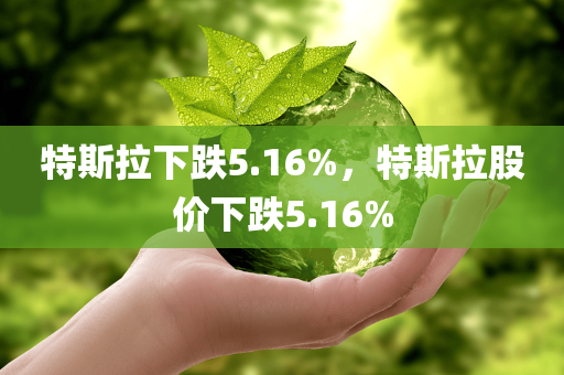 特斯拉下跌5.16%，特斯拉股价下跌5.16%