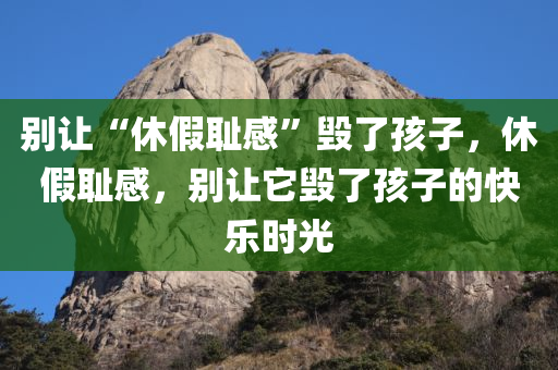 别让“休假耻感”毁了孩子，休假耻感，别让它毁了孩子的快乐时光