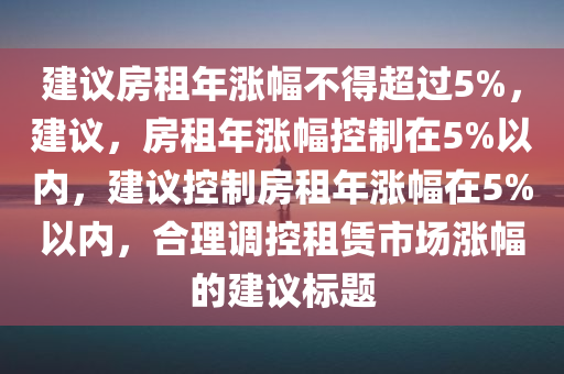 建议房租年涨幅不得超过5%，建议，房租年涨幅控制在5%以内，建议控制房租年涨幅在5%以内，合理调控租赁市场涨幅的建议标题