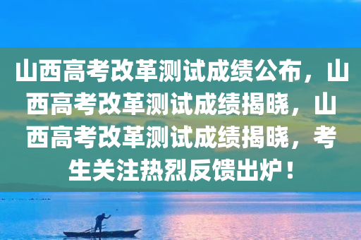 山西高考改革测试成绩公布，山西高考改革测试成绩揭晓，山西高考改革测试成绩揭晓，考生关注热烈反馈出炉！