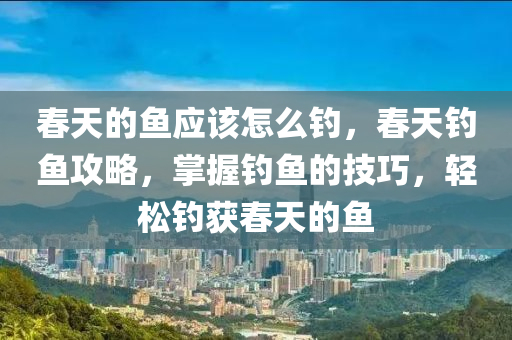 春天的鱼应该怎么钓，春天钓鱼攻略，掌握钓鱼的技巧，轻松钓获春天的鱼