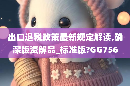 出口退税政策最新规定解读,确深版资解品_标准版?GG756