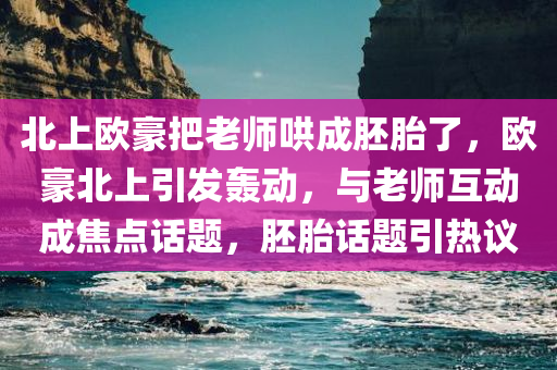 北上欧豪把老师哄成胚胎了，欧豪北上引发轰动，与老师互动成焦点话题，胚胎话题引热议