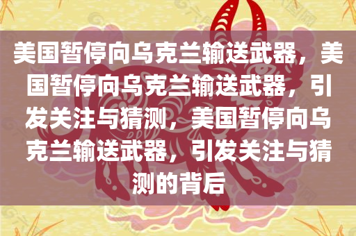 美国暂停向乌克兰输送武器，美国暂停向乌克兰输送武器，引发关注与猜测，美国暂停向乌克兰输送武器，引发关注与猜测的背后