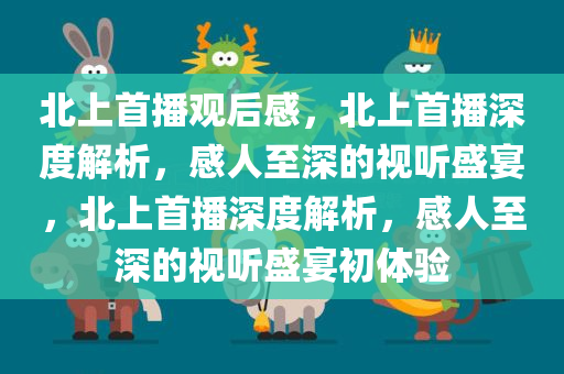 北上首播观后感，北上首播深度解析，感人至深的视听盛宴，北上首播深度解析，感人至深的视听盛宴初体验