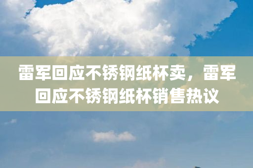 雷军回应不锈钢纸杯卖，雷军回应不锈钢纸杯销售热议