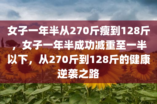 女子一年半从270斤瘦到128斤，女子一年半成功减重至一半以下，从270斤到128斤的健康逆袭之路