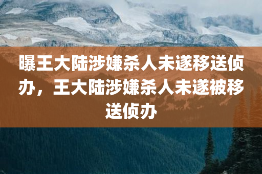 曝王大陆涉嫌杀人未遂移送侦办，王大陆涉嫌杀人未遂被移送侦办