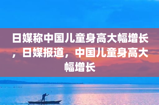 日媒称中国儿童身高大幅增长，日媒报道，中国儿童身高大幅增长