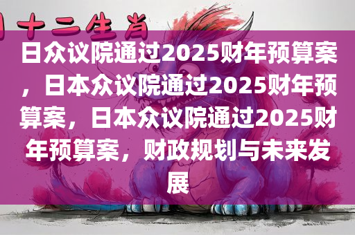 日众议院通过2025财年预算案，日本众议院通过2025财年预算案，日本众议院通过2025财年预算案，财政规划与未来发展