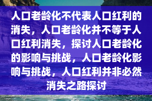 人口老龄化不代表人口红利的消失，人口老龄化并不等于人口红利消失，探讨人口老龄化的影响与挑战，人口老龄化影响与挑战，人口红利并非必然消失之路探讨