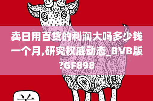 卖日用百货的利润大吗多少钱一个月,研究权威动态_BVB版?GF898