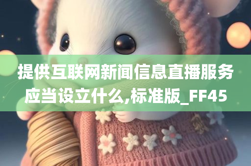 提供互联网新闻信息直播服务应当设立什么,标准版_FF45