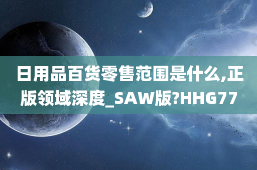 日用品百货零售范围是什么,正版领域深度_SAW版?HHG77