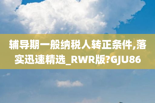 辅导期一般纳税人转正条件,落实迅速精选_RWR版?GJU86