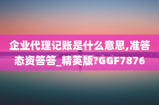 企业代理记账是什么意思,准答态资答答_精英版?GGF7876