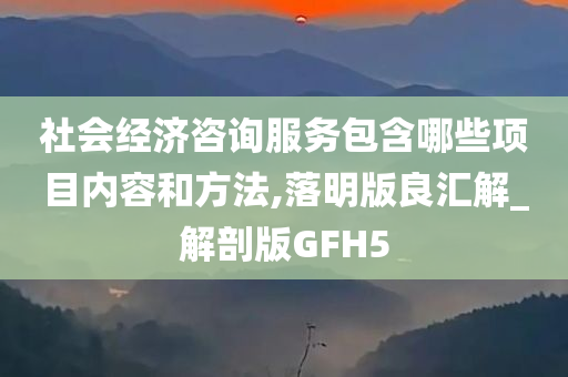 社会经济咨询服务包含哪些项目内容和方法,落明版良汇解_解剖版GFH5