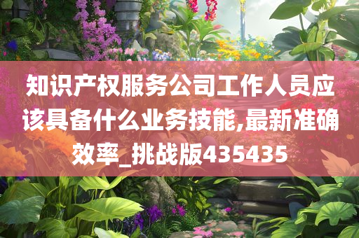 知识产权服务公司工作人员应该具备什么业务技能,最新准确效率_挑战版435435