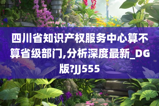 四川省知识产权服务中心算不算省级部门,分析深度最新_DG版?JJ555