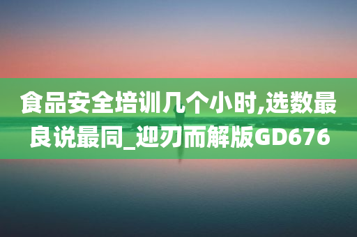 食品安全培训几个小时,选数最良说最同_迎刃而解版GD676